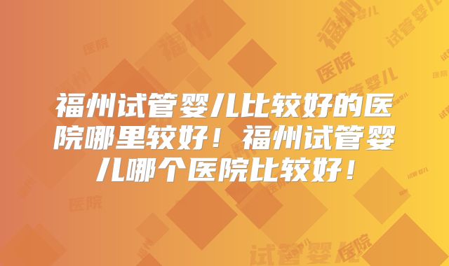 福州试管婴儿比较好的医院哪里较好！福州试管婴儿哪个医院比较好！