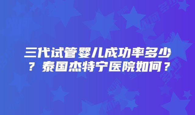 三代试管婴儿成功率多少?泰国杰特宁医院如何?