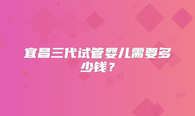宜昌三代试管婴儿需要多少钱？