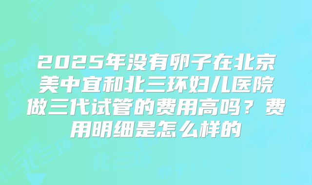 2025年没有卵子在北京美中宜和北三环妇儿医院做三代试管的费用高吗?费用明细是怎么样的