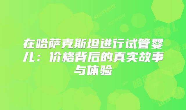 在哈萨克斯坦进行试管婴儿:价格背后的真实故事与体验