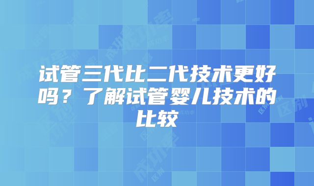 试管三代比二代技术更好吗？了解试管婴儿技术的比较