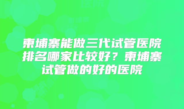 柬埔寨能做三代试管医院排名哪家比较好?柬埔寨试管做的好的医院