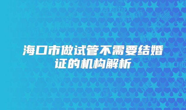 海口市做试管不需要结婚证的机构解析