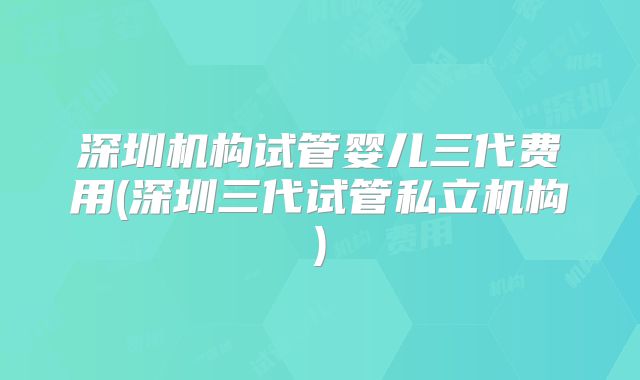深圳机构试管婴儿三代费用(深圳三代试管私立机构)