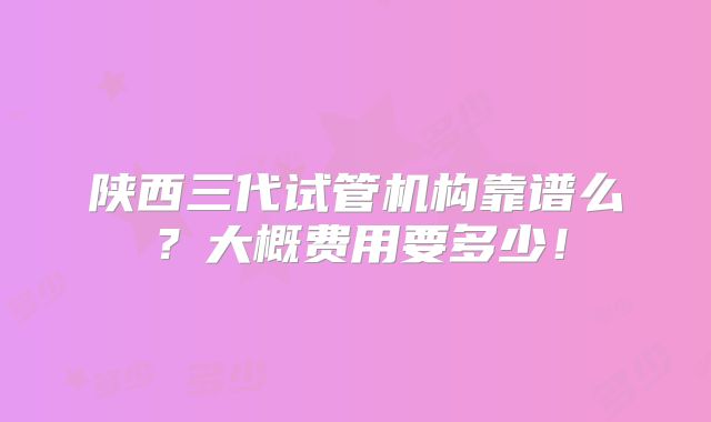 陕西三代试管机构靠谱么？大概费用要多少！