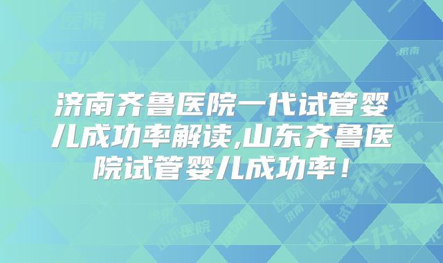 济南齐鲁医院一代试管婴儿成功率解读,山东齐鲁医院试管婴儿成功率！