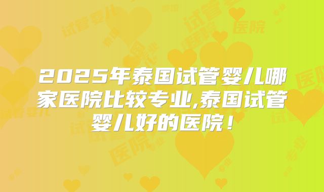 2025年泰国试管婴儿哪家医院比较专业,泰国试管婴儿好的医院!