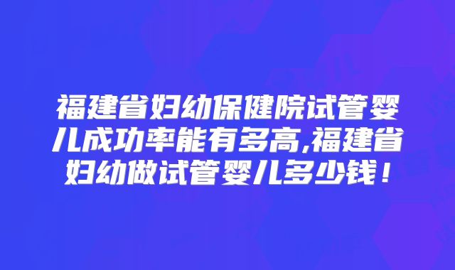 福建省妇幼保健院试管婴儿成功率能有多高,福建省妇幼做试管婴儿多少钱！