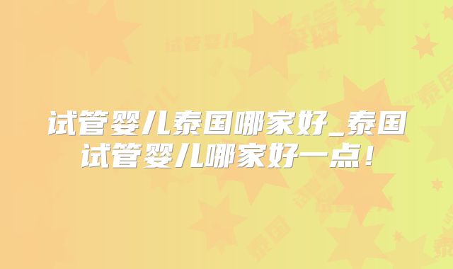 试管婴儿泰国哪家好_泰国试管婴儿哪家好一点！