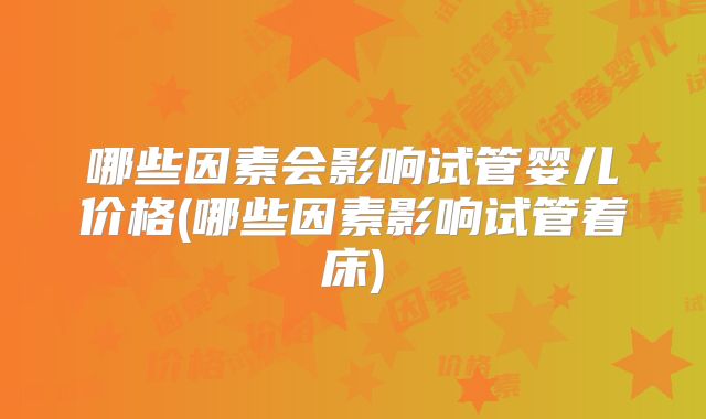 哪些因素会影响试管婴儿价格(哪些因素影响试管着床)