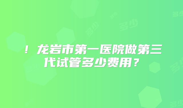 !龙岩市第一医院做第三代试管多少费用?