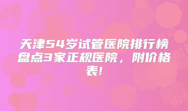 天津54岁试管医院排行榜盘点3家正规医院，附价格表!