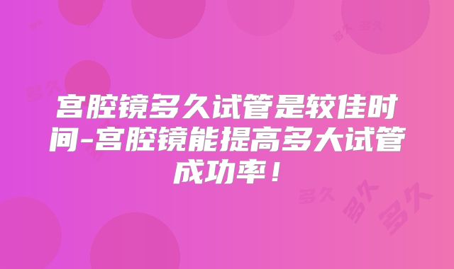 宫腔镜多久试管是较佳时间-宫腔镜能提高多大试管成功率!