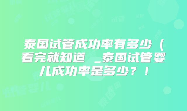 泰国试管成功率有多少(看完就知道 _泰国试管婴儿成功率是多少?!