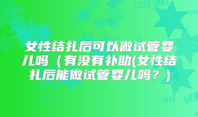 女性结扎后可以做试管婴儿吗（有没有补助(女性结扎后能做试管婴儿吗？)