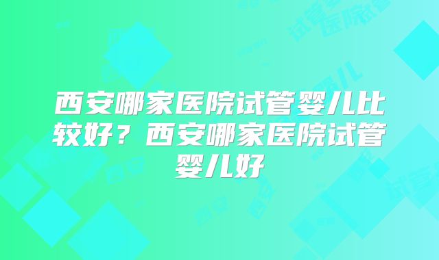 西安哪家医院试管婴儿比较好？西安哪家医院试管婴儿好