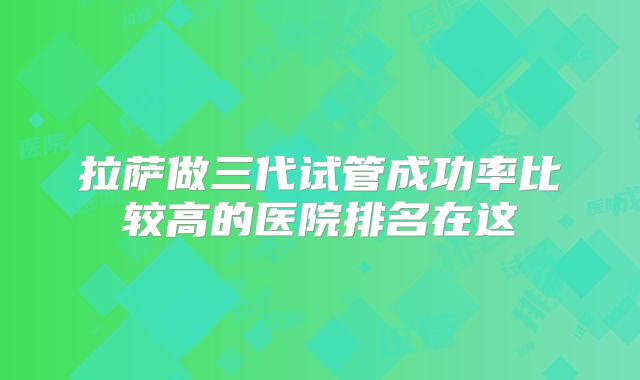 拉萨做三代试管成功率比较高的医院排名在这