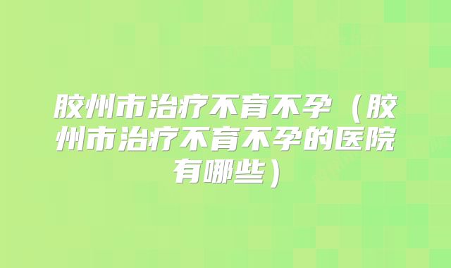 胶州市治疗不育不孕(胶州市治疗不育不孕的医院有哪些)