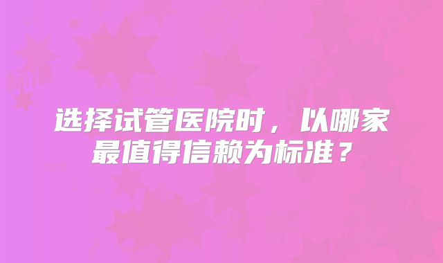 选择试管医院时,以哪家最值得信赖为标准?
