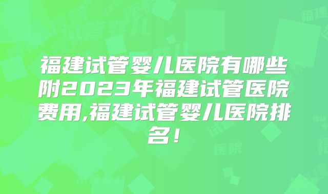 福建试管婴儿医院有哪些附2023年福建试管医院费用,福建试管婴儿医院排名！