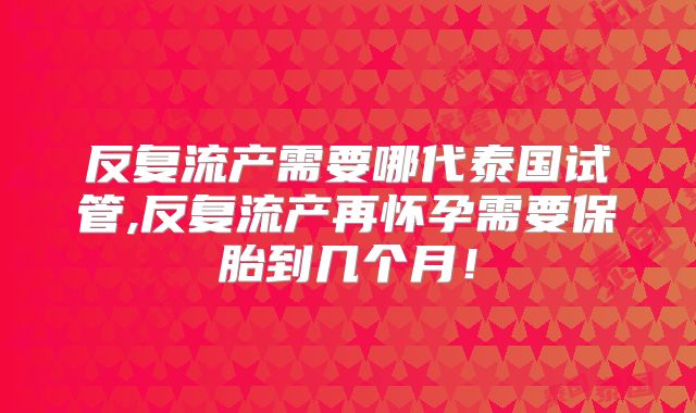 反复流产需要哪代泰国试管,反复流产再怀孕需要保胎到几个月！