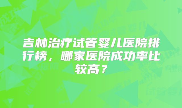 吉林治疗试管婴儿医院排行榜，哪家医院成功率比较高？