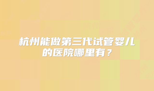 杭州能做第三代试管婴儿的医院哪里有?
