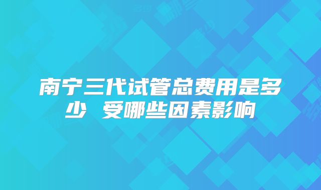 南宁三代试管总费用是多少 受哪些因素影响
