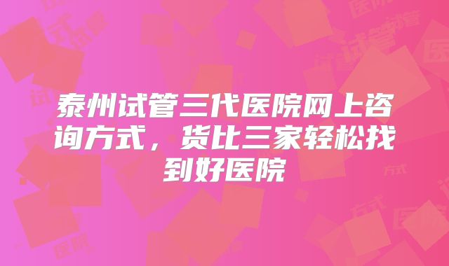 泰州试管三代医院网上咨询方式,货比三家轻松找到好医院