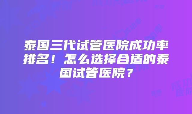 泰国三代试管医院成功率排名!怎么选择合适的泰国试管医院?