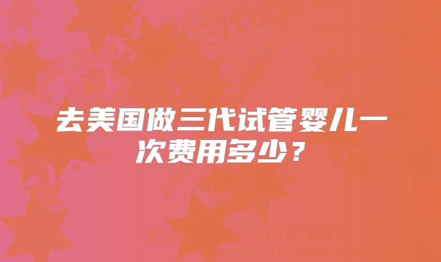 去美国做三代试管婴儿一次费用多少?