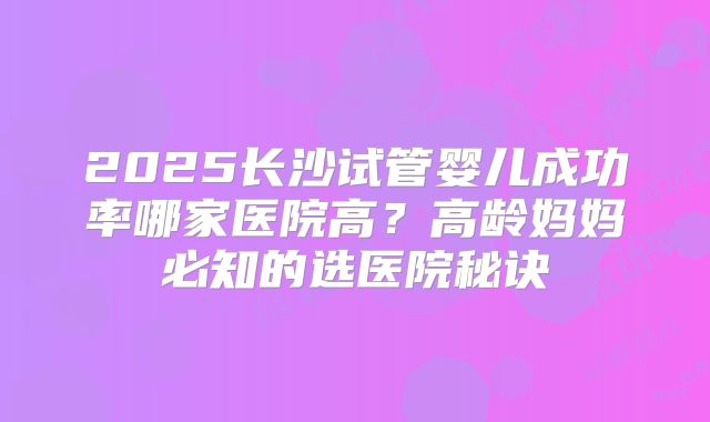 2025长沙试管婴儿成功率哪家医院高？高龄妈妈必知的选医院秘诀