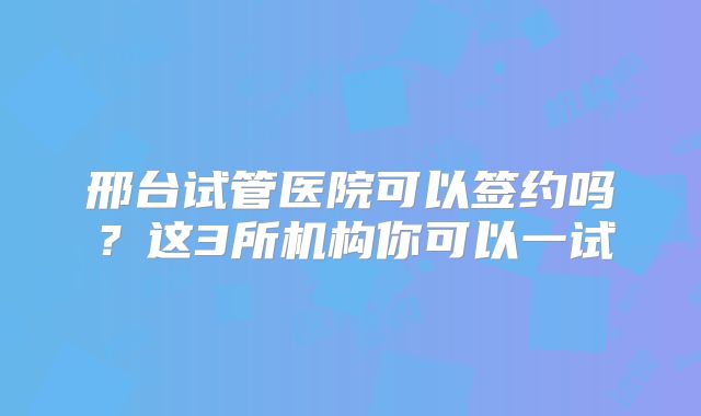 邢台试管医院可以签约吗?这3所机构你可以一试