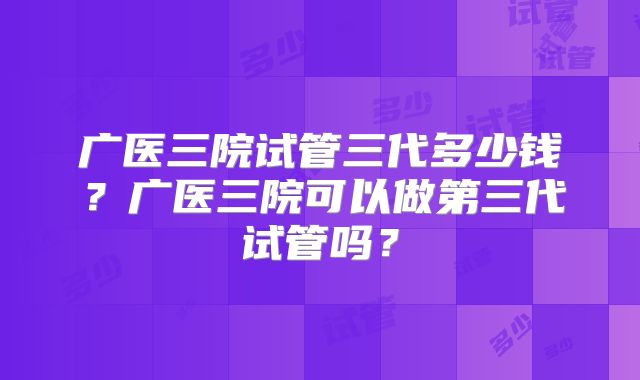 广医三院试管三代多少钱？广医三院可以做第三代试管吗？