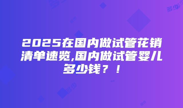 2025在国内做试管花销清单速览,国内做试管婴儿多少钱?!