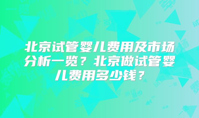 北京试管婴儿费用及市场分析一览？北京做试管婴儿费用多少钱？