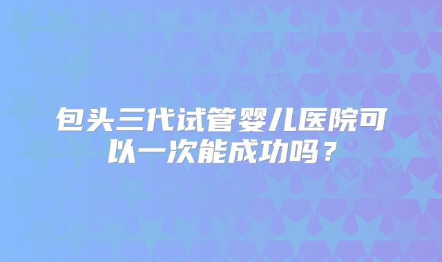 包头三代试管婴儿医院可以一次能成功吗？