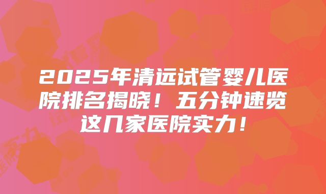 2025年清远试管婴儿医院排名揭晓！五分钟速览这几家医院实力！