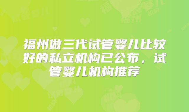 福州做三代试管婴儿比较好的私立机构已公布，试管婴儿机构推荐