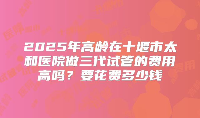 2025年高龄在十堰市太和医院做三代试管的费用高吗?要花费多少钱