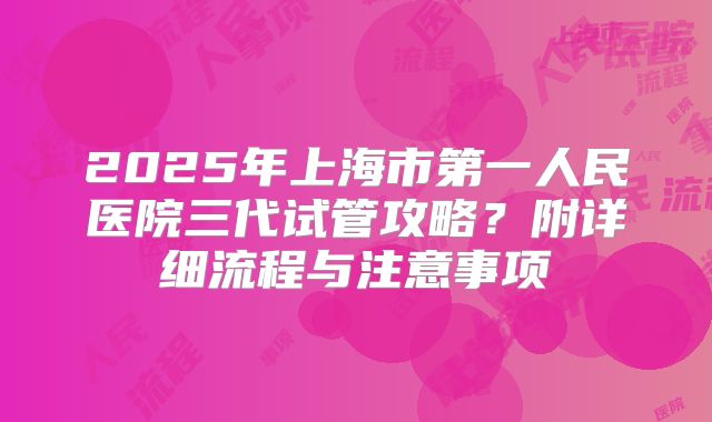 2025年上海市第一人民医院三代试管攻略？附详细流程与注意事项