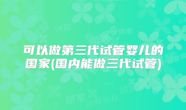 可以做第三代试管婴儿的国家(国内能做三代试管)