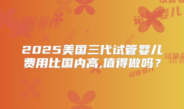 2025美国三代试管婴儿费用比国内高,值得做吗？
