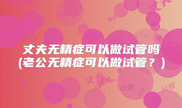 丈夫无精症可以做试管吗(老公无精症可以做试管？)