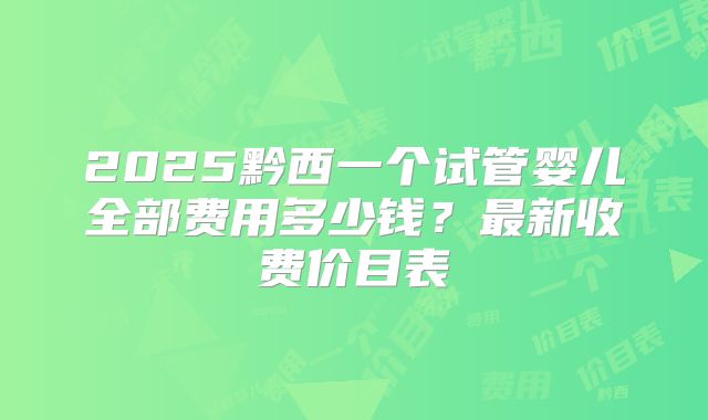 2025黔西一个试管婴儿全部费用多少钱？最新收费价目表