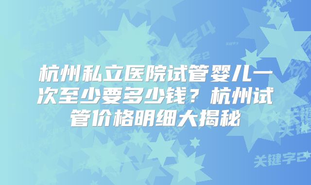 杭州私立医院试管婴儿一次至少要多少钱？杭州试管价格明细大揭秘