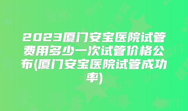 2023厦门安宝医院试管费用多少一次试管价格公布(厦门安宝医院试管成功率)