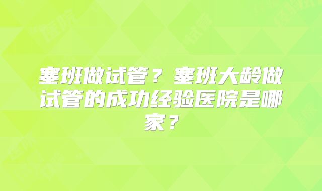 塞班做试管?塞班大龄做试管的成功经验医院是哪家?