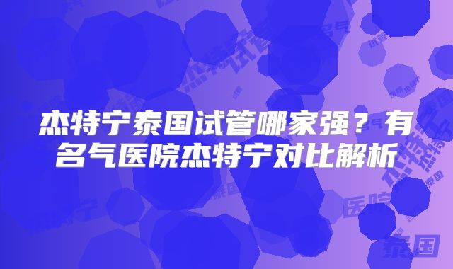 杰特宁泰国试管哪家强？有名气医院杰特宁对比解析